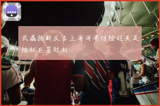 武磊抢断反击上海海港惊险过关足协杯巨星时刻