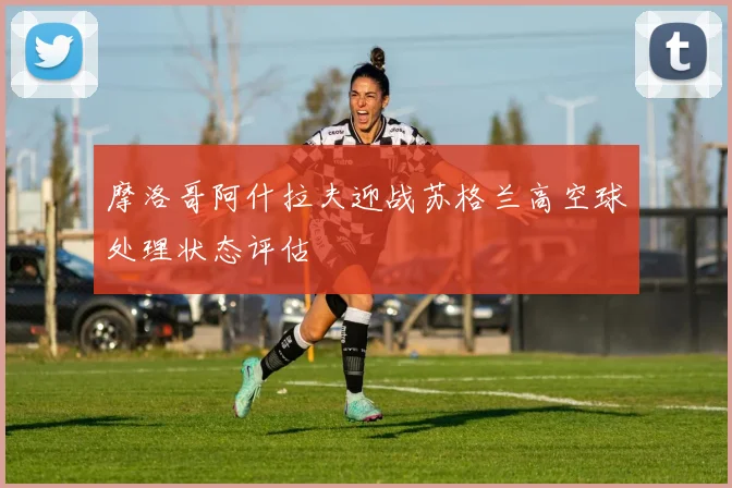 摩洛哥阿什拉夫迎战苏格兰高空球处理状态评估