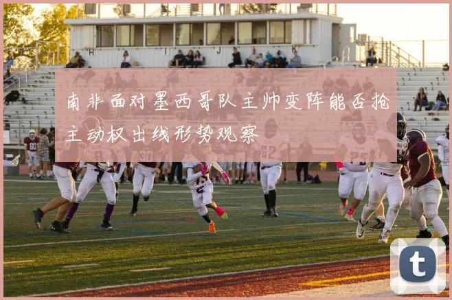 南非面对墨西哥队主帅变阵能否抢主动权出线形势观察