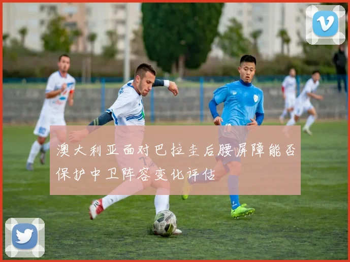 澳大利亚面对巴拉圭后腰屏障能否保护中卫阵容变化评估