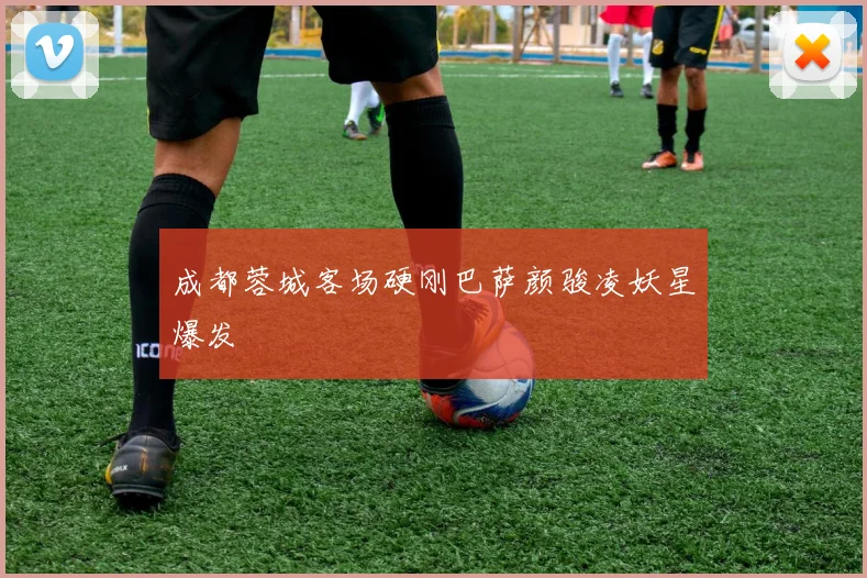 成都蓉城客场硬刚巴萨颜骏凌妖星爆发