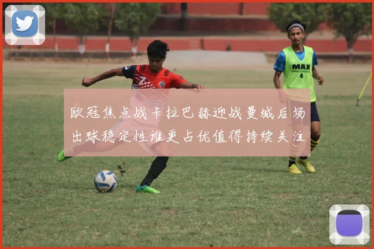 欧冠焦点战卡拉巴赫迎战曼城后场出球稳定性谁更占优值得持续关注