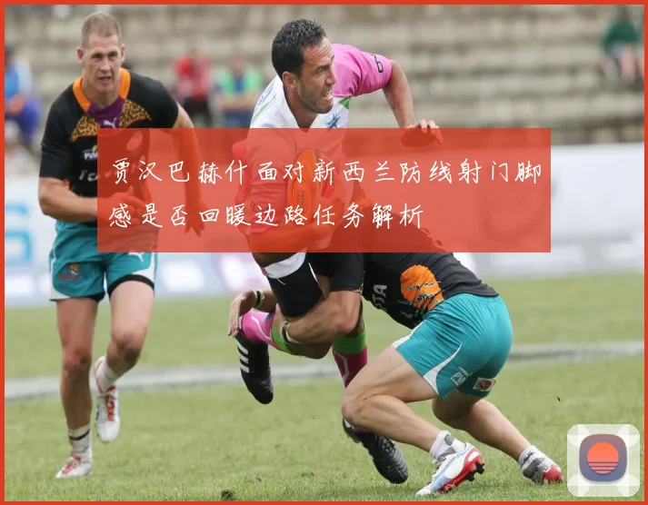 贾汉巴赫什面对新西兰防线射门脚感是否回暖边路任务解析