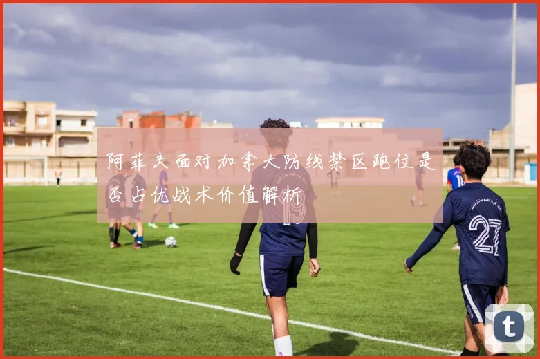 阿菲夫面对加拿大防线禁区跑位是否占优战术价值解析