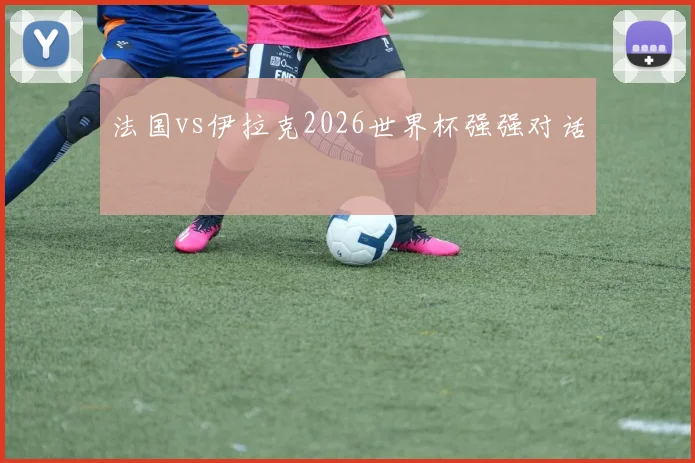 法国vs伊拉克2026世界杯强强对话