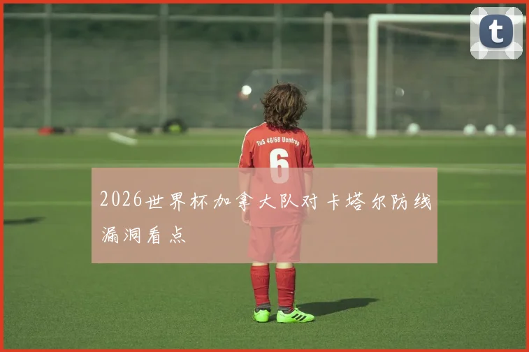 2026世界杯加拿大队对卡塔尔防线漏洞看点