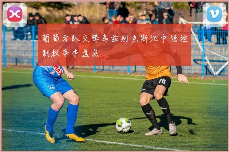 葡萄牙队交锋乌兹别克斯坦中场控制权争夺盘点