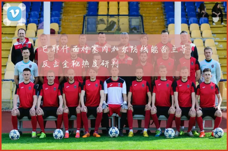 巴耶什面对塞内加尔防线能否主导反击金靴热度研判