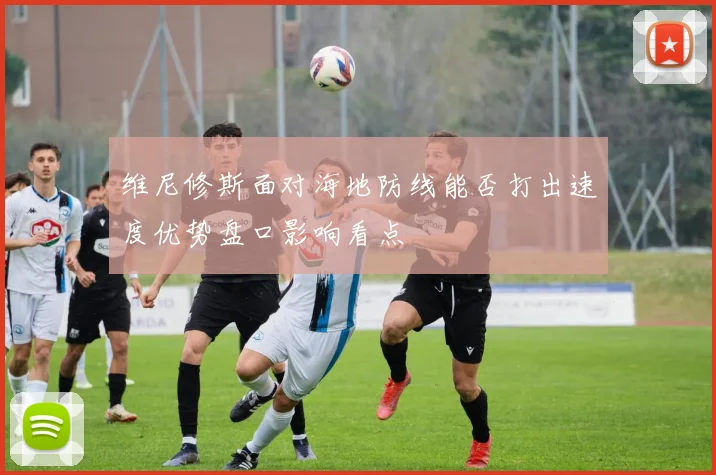 维尼修斯面对海地防线能否打出速度优势盘口影响看点