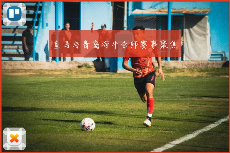 皇马与青岛海牛会师赛事聚焦