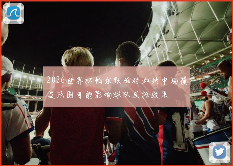 2026世界杯帕尔默面对加纳中场覆盖范围可能影响球队反抢效果