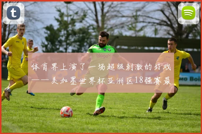 体育界上演了一场超级刺激的好戏——美加墨世界杯亚洲区18强赛最后一轮的焦点对决