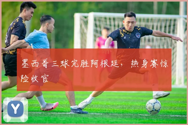 墨西哥三球完胜阿根廷，热身赛惊险收官