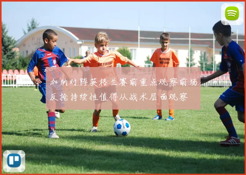 加纳对阵英格兰赛前重点观察前场反抢持续性值得从战术层面观察