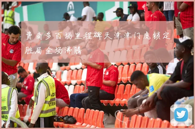 费南多百场里程碑天津津门虎锁定胜局全场沸腾