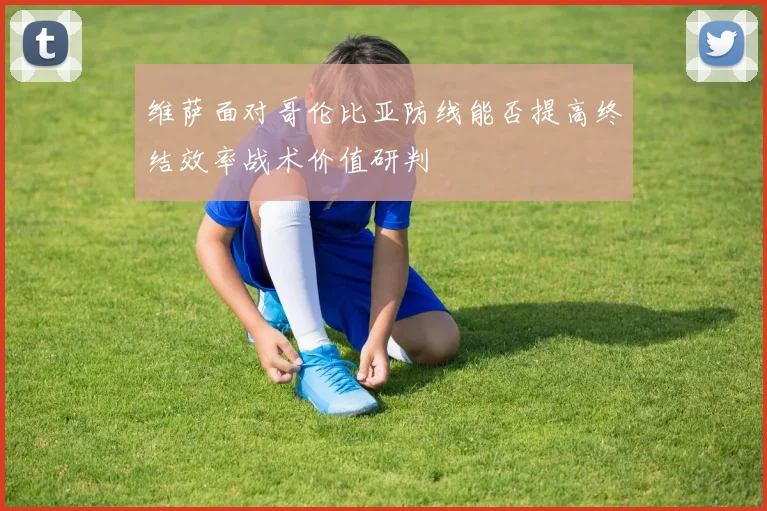 维萨面对哥伦比亚防线能否提高终结效率战术价值研判