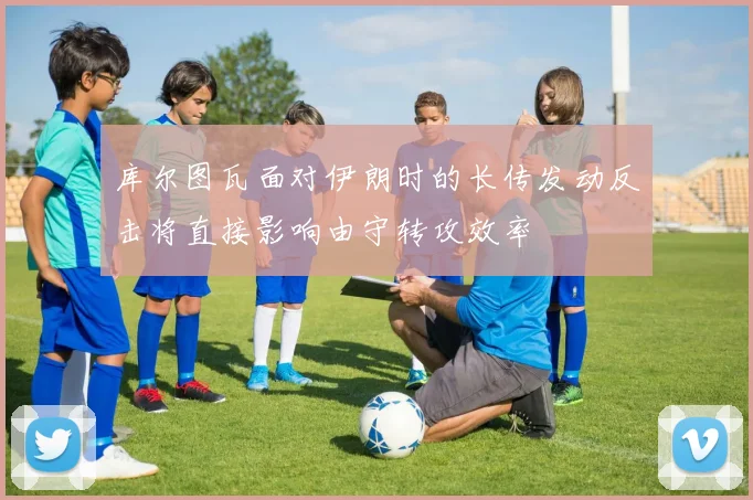 库尔图瓦面对伊朗时的长传发动反击将直接影响由守转攻效率
