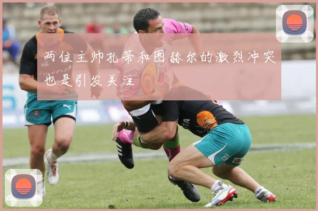 两位主帅孔蒂和图赫尔的激烈冲突也是引发关注