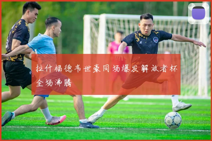 拉什福德韦世豪同场爆发解放者杯全场沸腾