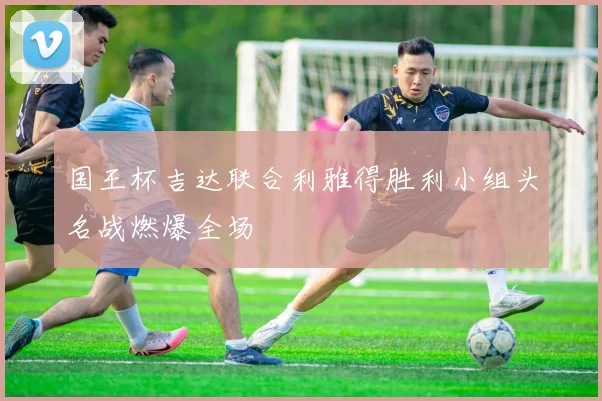 国王杯吉达联合利雅得胜利小组头名战燃爆全场