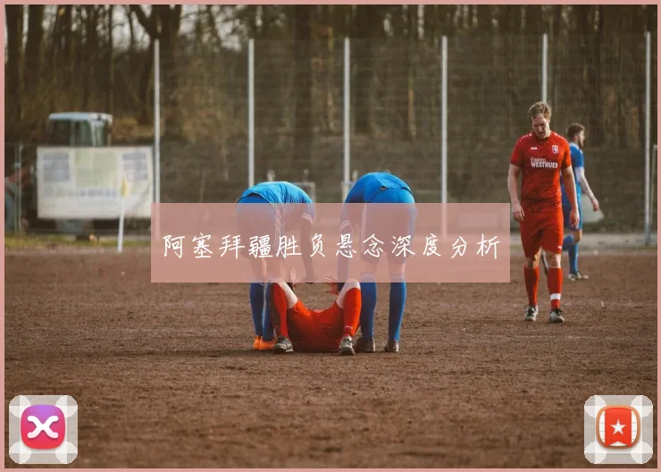 阿塞拜疆胜负悬念深度分析