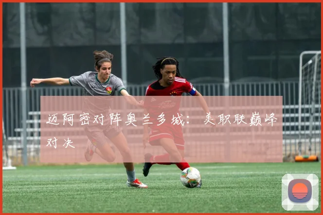 迈阿密对阵奥兰多城：美职联巅峰对决