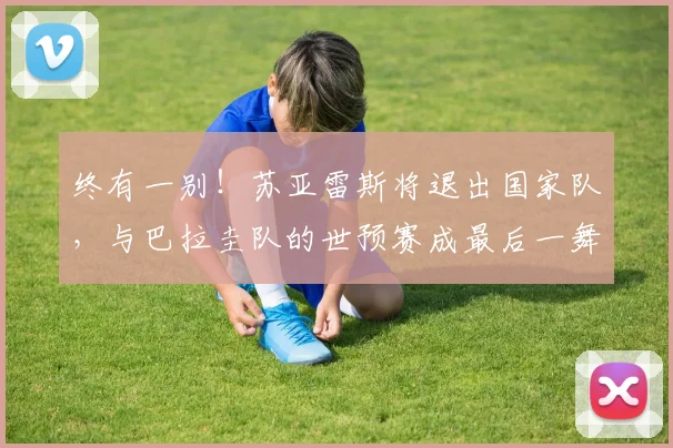 终有一别！苏亚雷斯将退出国家队，与巴拉圭队的世预赛成最后一舞