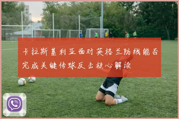 卡拉斯基利亚面对英格兰防线能否完成关键传球反击核心解读