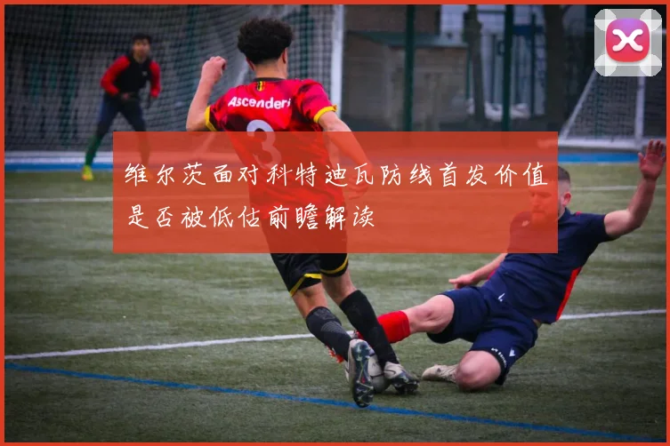 维尔茨面对科特迪瓦防线首发价值是否被低估前瞻解读