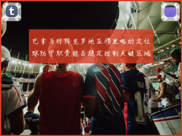 巴拿马对阵克罗地亚穆里略的定位球防守职责能否稳定控制关键区域