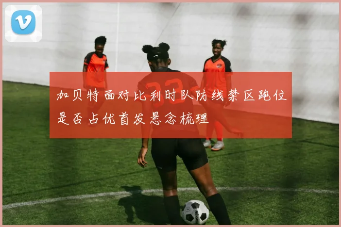 加贝特面对比利时队防线禁区跑位是否占优首发悬念梳理