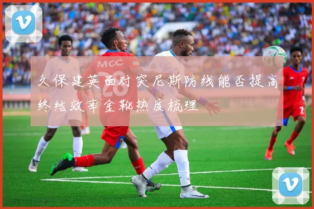 久保建英面对突尼斯防线能否提高终结效率金靴热度梳理