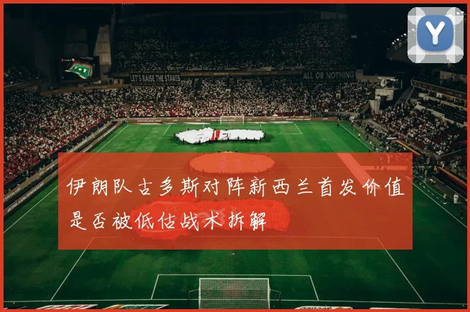 伊朗队古多斯对阵新西兰首发价值是否被低估战术拆解
