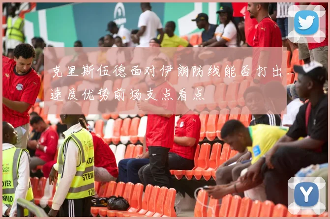 克里斯伍德面对伊朗防线能否打出速度优势前场支点看点
