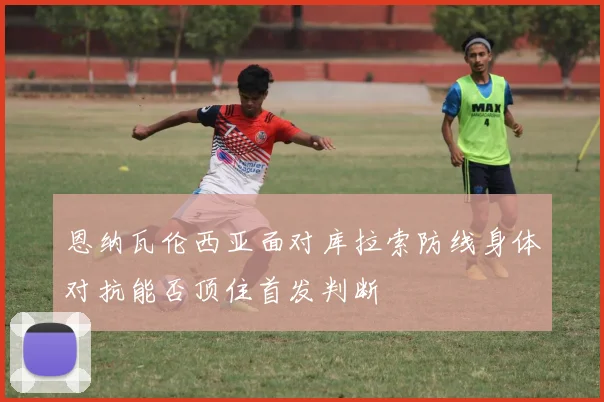 恩纳瓦伦西亚面对库拉索防线身体对抗能否顶住首发判断