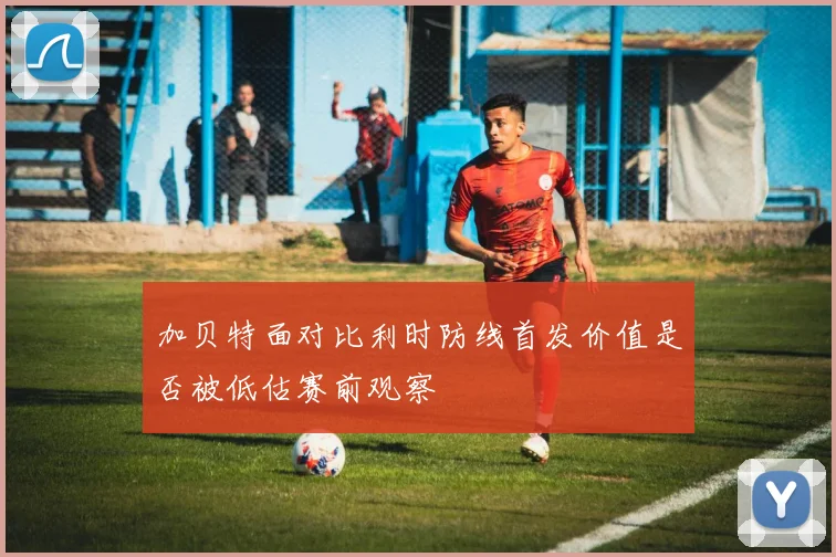 加贝特面对比利时防线首发价值是否被低估赛前观察