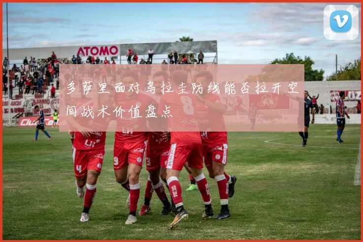 多萨里面对乌拉圭防线能否拉开空间战术价值盘点