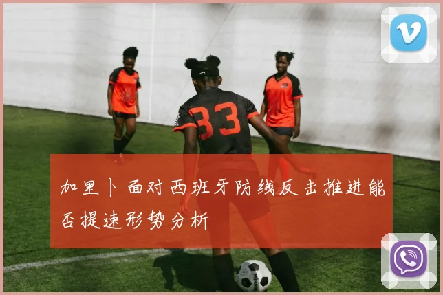 加里卜面对西班牙防线反击推进能否提速形势分析