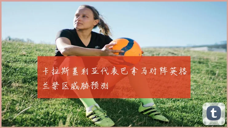 卡拉斯基利亚代表巴拿马对阵英格兰禁区威胁预测