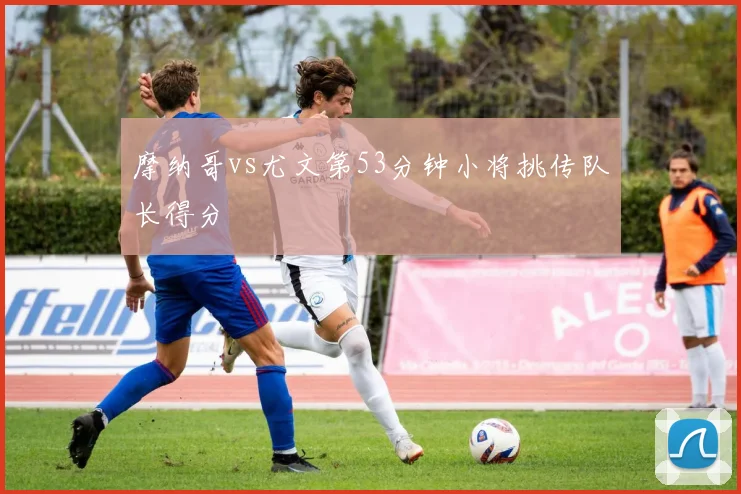 摩纳哥vs尤文第53分钟小将挑传队长得分