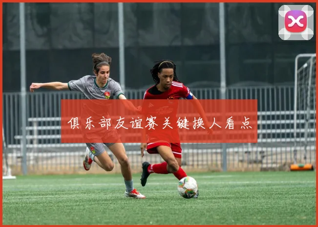 俱乐部友谊赛关键换人看点