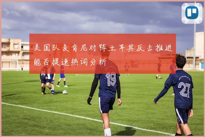 美国队麦肯尼对阵土耳其反击推进能否提速热词分析