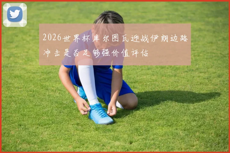 2026世界杯库尔图瓦迎战伊朗边路冲击是否足够强价值评估
