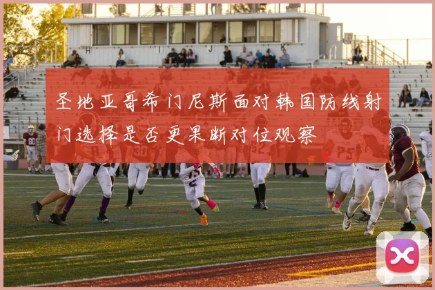 圣地亚哥希门尼斯面对韩国防线射门选择是否更果断对位观察