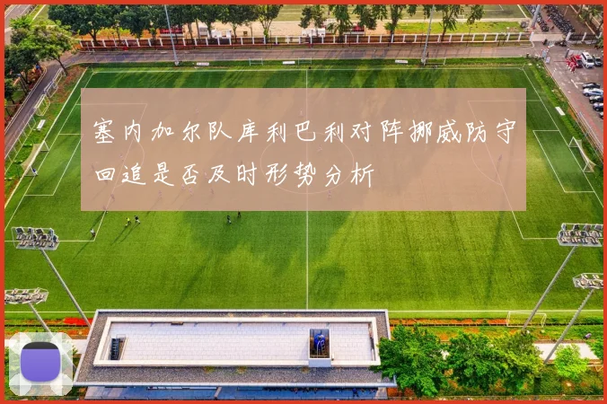 塞内加尔队库利巴利对阵挪威防守回追是否及时形势分析