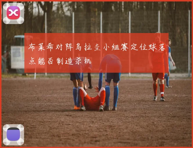 布莱希对阵乌拉圭小组赛定位球落点能否制造杀机