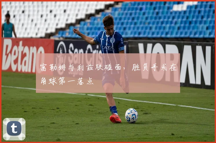 富勒姆与利兹联碰面，胜负手或在角球第一落点
