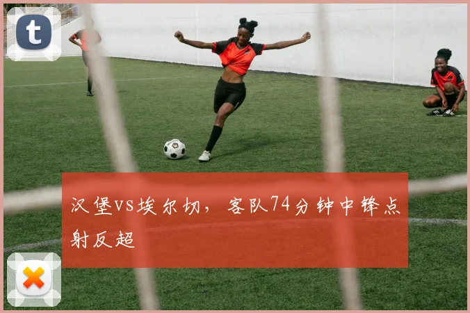 汉堡vs埃尔切，客队74分钟中锋点射反超