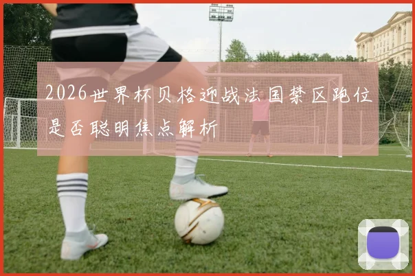 2026世界杯贝格迎战法国禁区跑位是否聪明焦点解析