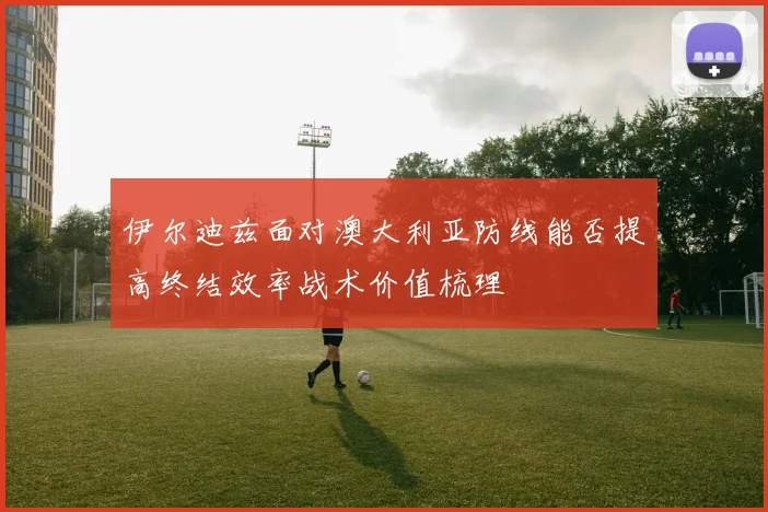 伊尔迪兹面对澳大利亚防线能否提高终结效率战术价值梳理